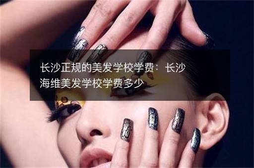 长沙正规的美发学校学费：长沙海维美发学校学费多少