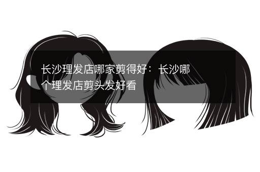 长沙理发店哪家剪得好：长沙哪个理发店剪头发好看