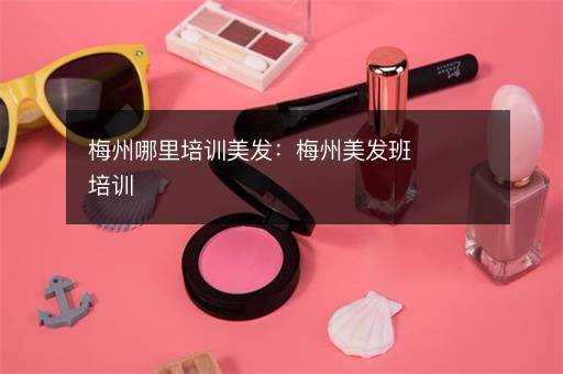 梅州哪里培训美发：梅州美发班培训