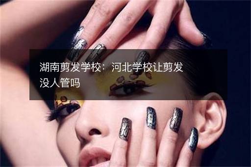 湖南剪发学校：河北学校让剪发没人管吗