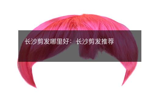 长沙剪发哪里好：长沙剪发推荐