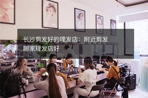 长沙剪发好的理发店：附近剪发哪家理发店好