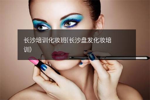 长沙培训化妆班(长沙盘发化妆培训)