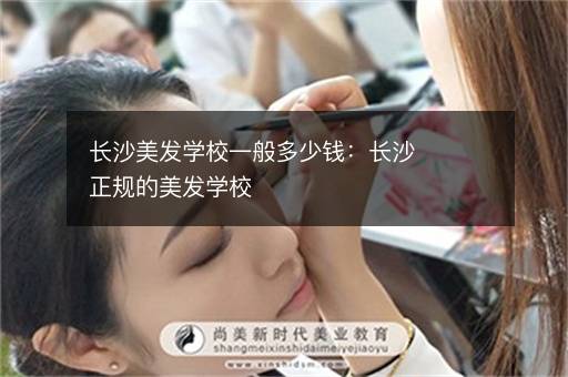长沙美发学校一般多少钱：长沙正规的美发学校