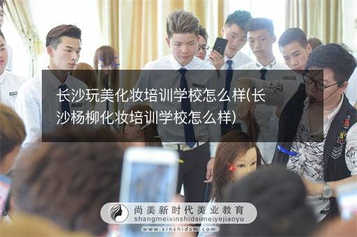 长沙玩美化妆培训学校怎么样(长沙杨柳化妆培训学校怎么样)