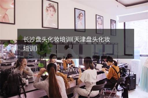 长沙盘头化妆培训(天津盘头化妆培训)