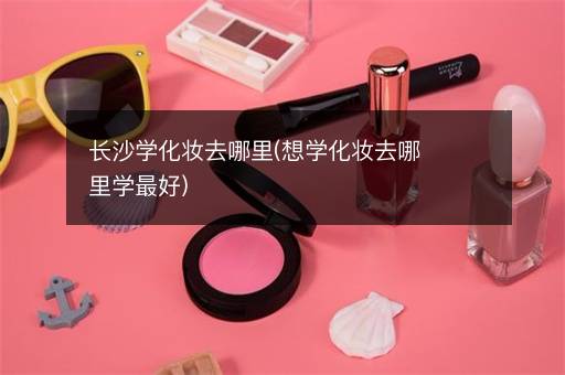 长沙学化妆去哪里(想学化妆去哪里学最好)