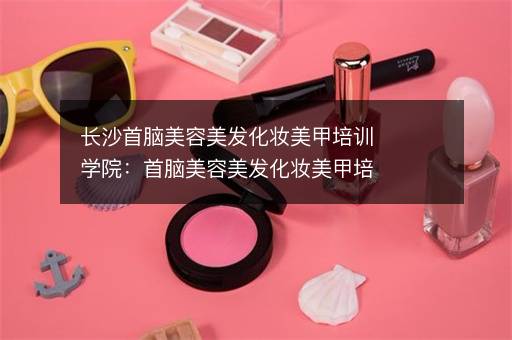 长沙首脑美容美发化妆美甲培训学院：首脑美容美发化妆美甲培训学院怎么样