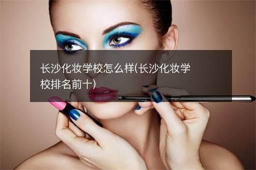 长沙化妆学校怎么样(长沙化妆学校排名前十)