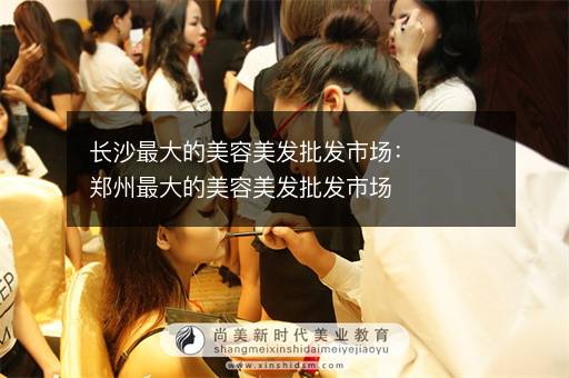 长沙最大的美容美发批发市场：郑州最大的美容美发批发市场