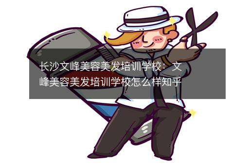 长沙文峰美容美发培训学校：文峰美容美发培训学校怎么样知乎