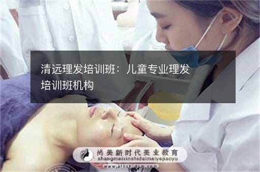 清远理发培训班：儿童专业理发培训班机构