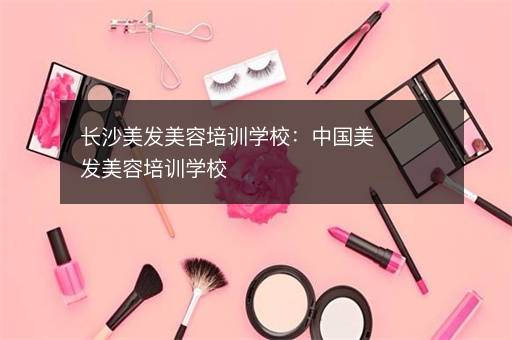 长沙美发美容培训学校：中国美发美容培训学校