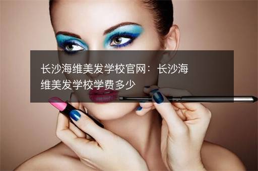 长沙海维美发学校官网：长沙海维美发学校学费多少
