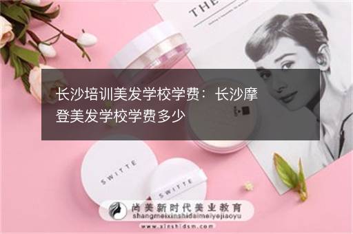长沙培训美发学校学费：长沙摩登美发学校学费多少