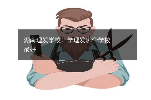 湖南理发学校：学理发哪个学校最好