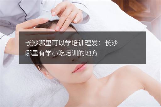 长沙哪里可以学培训理发：长沙哪里有学小吃培训的地方