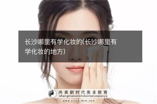 长沙哪里有学化妆的(长沙哪里有学化妆的地方)