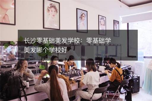 长沙零基础美发学校：零基础学美发哪个学校好