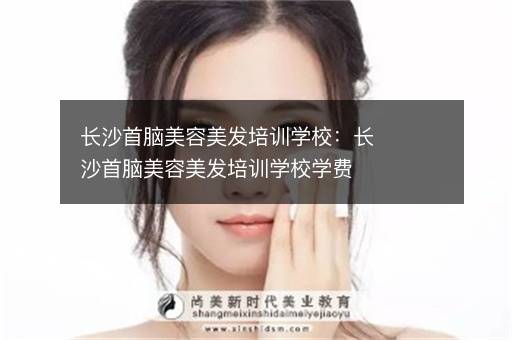 长沙首脑美容美发培训学校：长沙首脑美容美发培训学校学费