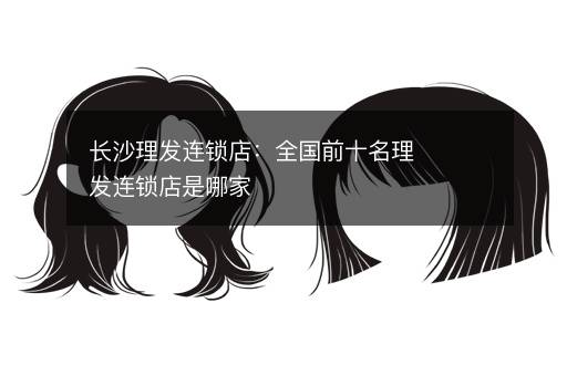 长沙理发连锁店：全国前十名理发连锁店是哪家