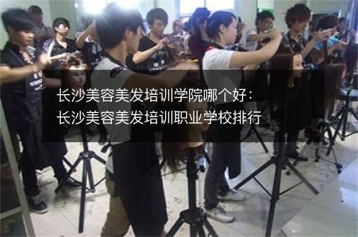 长沙美容美发培训学院哪个好：长沙美容美发培训职业学校排行榜
