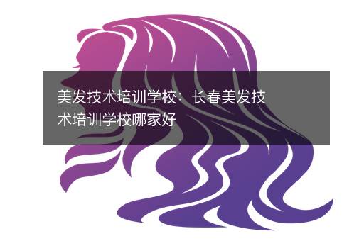 美发技术培训学校：长春美发技术培训学校哪家好