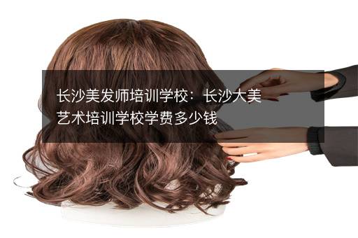 长沙美发师培训学校：长沙大美艺术培训学校学费多少钱