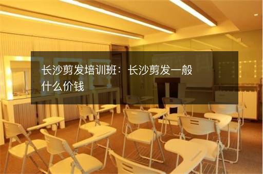 长沙剪发培训班：长沙剪发一般什么价钱