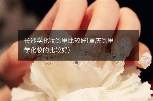 长沙学化妆哪里比较好(重庆哪里学化妆的比较好)