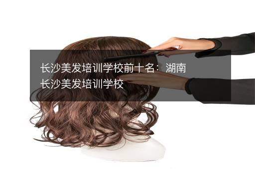 长沙美发培训学校前十名：湖南长沙美发培训学校
