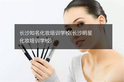 长沙知名化妆培训学校(长沙明星化妆培训学校)