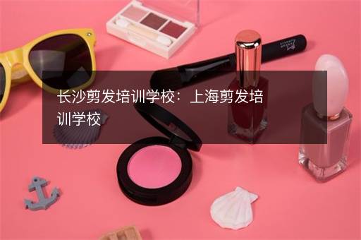 长沙剪发培训学校：上海剪发培训学校