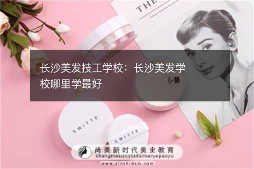 长沙美发技工学校：长沙美发学校哪里学最好