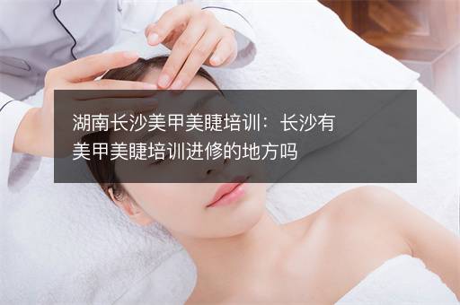 湖南长沙美甲美睫培训：长沙有美甲美睫培训进修的地方吗