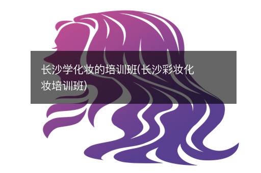 长沙学化妆的培训班(长沙彩妆化妆培训班)