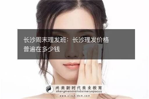 长沙周末理发班：长沙理发价格普遍在多少钱