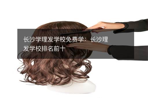 长沙学理发学校免费学：长沙理发学校排名前十