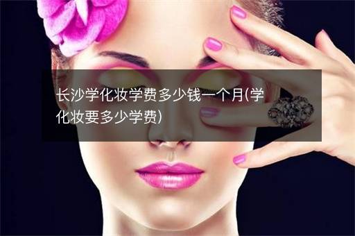 长沙学化妆学费多少钱一个月(学化妆要多少学费)