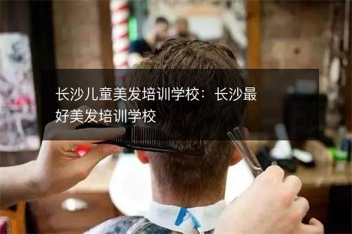 长沙儿童美发培训学校：长沙最好美发培训学校