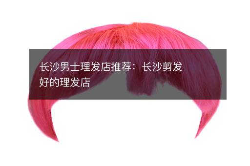 长沙男士理发店推荐：长沙剪发好的理发店