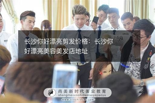 长沙你好漂亮剪发价格：长沙你好漂亮美容美发店地址