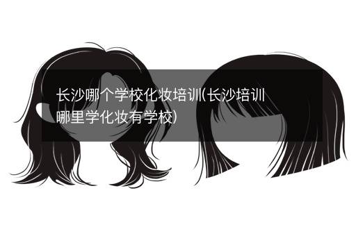 长沙哪个学校化妆培训(长沙培训哪里学化妆有学校)