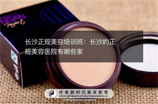 长沙正规美容培训班：长沙的正规美容医院有哪些家