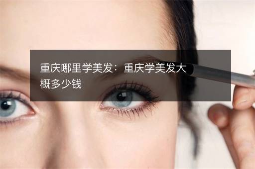 重庆哪里学美发：重庆学美发大概多少钱