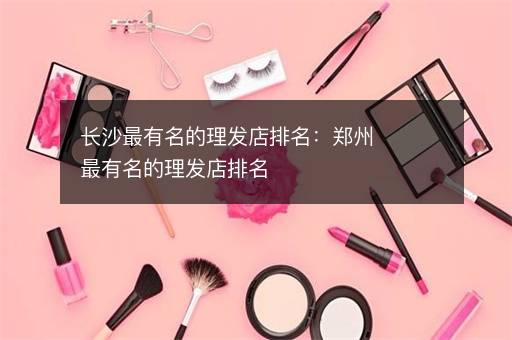 长沙最有名的理发店排名：郑州最有名的理发店排名