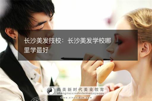 长沙美发技校：长沙美发学校哪里学最好