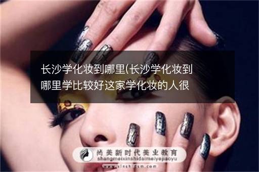 长沙学化妆到哪里(长沙学化妆到哪里学比较好这家学化妆的人很多)