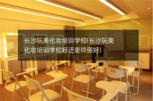 长沙玩美化妆培训学校(长沙玩美化妆培训学校好还是玲丽好)