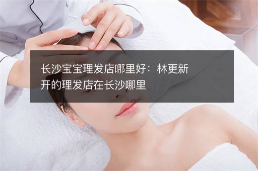 长沙宝宝理发店哪里好：林更新开的理发店在长沙哪里